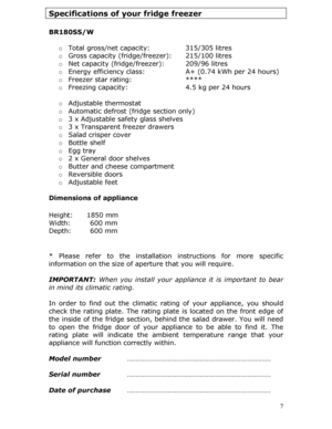 Page 7 7
Specifications of your fridge freezer 
 
BR180SS/W 
 
o Total gross/net capacity:    315/305 litres  
o  Gross capacity (fridge/freezer):  215/100 litres  
o  Net capacity (fridge/freezer):   209/96 litres  
o  Energy efficiency class:     A+ (0.74 kWh per 24 hours)  
o  Freezer star rating:   ****  
o  Freezing capacity:      4.5 kg per 24 hours  
  o Adjustable thermostat  
o  Automatic defrost (fridge section only)  
o  3 x Adjustable safety glass shelves  
o  3 x Transparent freezer drawers  
o...