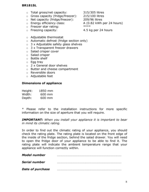 Page 8 8
BR181SL 
 
o Total gross/net capacity:    315/305 litres  
o  Gross capacity (fridge/freezer):  215/100 litres  
o  Net capacity (fridge/freezer):   209/96 litres  
o  Energy efficiency class:     A (0.82 kWh per 24 hours)  
o  Freezer star rating:   ****  
o  Freezing capacity:      4.5 kg per 24 hours  
  o Adjustable thermostat  
o  Automatic defrost (fridge section only)  
o  3 x Adjustable safety glass shelves  
o  3 x Transparent freezer drawers  
o  Salad crisper cover  
o  Salad crisper  
o...