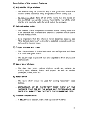 Page 10Description of the product features 
 
1) Adjustable fridge shelves 
  o The shelves may be placed in any of the guide sl ots within the 
interior of the appliance. They  are protected from sliding out. 
  o To remove a shelf
: Take off all of the items that are stored on 
the shelf that you want to remove . Then lift the rear of the shelf 
slightly and carefully pull it forward, out of the grooves. 
 
2) Defrost water outlet 
 
o The interior of the refrigerator is  cooled by the cooling plate that 
is...