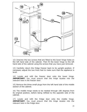 Page 29 
12) Unscrew the two screws that are fitted to the lower hinge holes on 
the left hand side of the cabinet.  Then fit the lower hinge to the left 
hand side of the cabinet using the screws that you have just removed. 
 
13) Carefully return the fridge freezer  back to its upright position. If 
necessary adjust the two front feet to  make sure that the appliance is 
level. 
 
14) Locate and refit the freezer  door onto the lower hinge. 
IMPORTANT:  You must ensure that th e hinge locates into the...