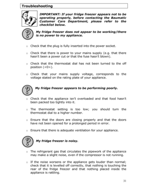 Page 31Troubleshooting 
 
IMPORTANT: If your fridge freezer appears not to be 
operating properly, before contacting the Baumatic 
Customer Care Department, please refer to the 
checklist below.
 
 
My fridge freezer does not appear to be working/there 
is no power to my appliance. 
 
  o Check that the plug is fully in serted into the power socket. 
 
o  Check that there is power to yo ur mains supply (e.g. that there 
hasn’t been a power cut or that the fuse hasn’t blown). 
 
o  Check that the thermostat dial...