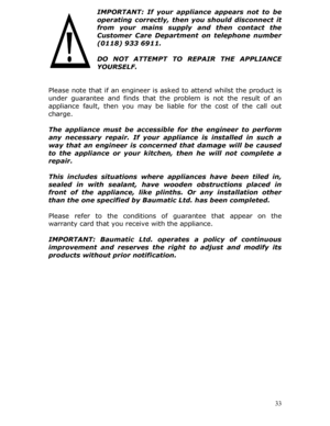 Page 33IMPORTANT: If your appliance appears not to be 
operating correctly, then you should disconnect it 
from your mains supply and then contact the 
Customer Care Department on telephone number 
(0118) 933 6911. 
 
DO NOT ATTEMPT TO REPAIR THE APPLIANCE 
YOURSELF. 
 
 
Please note that if an engineer is  asked to attend whilst the product is 
under guarantee and finds that the  problem is not the result of an 
appliance fault, then you may be liable for the cost of the call out 
charge. 
 
The appliance must...