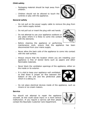 Page 6Child safety 
 
 6
o 
Packaging material should be kept away from 
children. 
  o Children should not be  allowed to touch the 
controls or play with the appliance. 
 
General safety   
o Do not pull on the power supply cable to remove the plug from 
your mains supply socket.  
 
o Do not pull out or insert the plug with wet hands.  
  o Do not attempt to use yo ur appliance outdoors or 
any place where it is likely to come into contact 
with the elements.  
  o Before cleaning the appliance or...