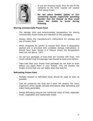 Page 16 
o If you are freezing liquid, then do not fill the 
container to the brim. Liquids will expand 
when being frozen.  
  o Do not place bottles (glass or tin) 
containing liquids (especially sparkling 
liquids) into the freez er as they could 
cause the bottle to burst during 
freezing. 
 
Storing commercially frozen food 
 
o The storage time and recommend ed temperature for storing 
commercially frozen foods are  indicated on the packaging. 
  o Always follow the manufacturer’s  instructions for...