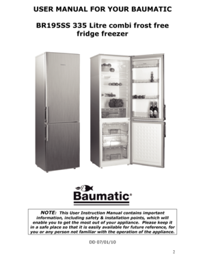 Page 2USER MANUAL FOR YOUR BAUMATIC  
BR195SS 335 Litre combi frost free  fridge freezer 
 
 
 
 
 
 
NOTE:  This User Instruction Manual contains important 
information, including safety & installation points, which will 
enable you to get the most out of  your appliance.  Please keep it 
in a safe place so that it is easily available for future reference, for 
you or any person not familiar with the operation of the appliance. 
 
DD 07/01/10 
  2
 
 