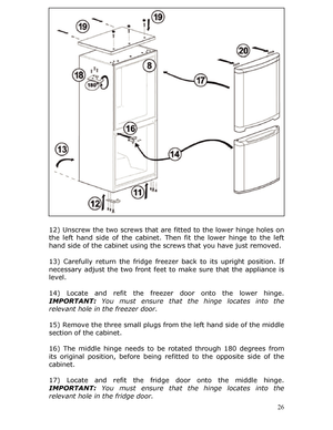 Page 26 
12) Unscrew the two screws that are fitted to the lower hinge holes on 
the left hand side of the cabinet.  Then fit the lower hinge to the left 
hand side of the cabinet using the screws that you have just removed. 
 
13) Carefully return the fridge freezer  back to its upright position. If 
necessary adjust the two front feet to  make sure that the appliance is 
level. 
 
14) Locate and refit the freezer  door onto the lower hinge. 
IMPORTANT:  You must ensure that th e hinge locates into the...
