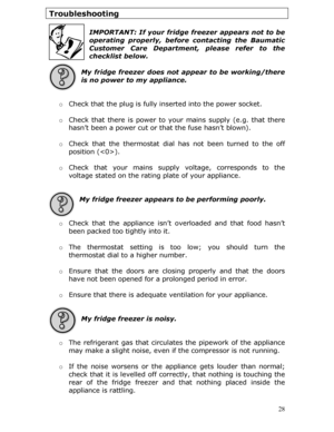Page 28Troubleshooting 
 
IMPORTANT: If your fridge freezer appears not to be 
operating properly, before contacting the Baumatic 
Customer Care Department, please refer to the 
checklist below.
 
 
My fridge freezer does not appear to be working/there 
is no power to my appliance. 
 
  o Check that the plug is fully in serted into the power socket. 
 
o  Check that there is power to yo ur mains supply (e.g. that there 
hasn’t been a power cut or that the fuse hasn’t blown). 
 
o  Check that the thermostat dial...
