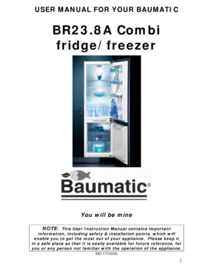 Page 2
USER MANUAL FOR YOUR BAUMATIC 
 
BR23.8A Combi fridge/freezer 
 
 
 
 
 
 
 
 
 
 
 
 
 
 
 
 
 
 
 
 
 
You will be mine 
 
NOTE:  This User Instruction Manual contains important 
information, including safety & installation points, which will 
enable you to get the most out of  your appliance.  Please keep it 
in a safe place so that it is easily available for future reference, for 
you or any person not familiar with the operation of the appliance. 
DD 17/10/06 
 
2
 