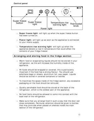 Page 12
Control panel 
 
o Super freeze light - will light up when the super freeze button 
has been turned on. 
 
o  Power light-  will light up as soon as the appliance is connected 
to your mains supply. 
 
o  Temperature rise warning light - will light up when the 
appliance detects a rise in temperature that could affect the 
contents of your fridge freezer. 
 
Arranging and storing food in the fridge section 
 
o  Warm food or evaporating liquids  should not be stored in your 
refrigerator, as this will...