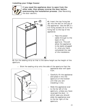 Page 23
Installing your fridge freezer 
 
If you need the appliance door to open from the 
other side, then please reverse the door before 
commencing the installation process.  (See Reversing 
the door section). 
 
 
 
  23 
 
5)  Cut the sealing strip so that is the same height as the height of the 
4) Insert the top fixing bar 
( a ) into the slot on the top of 
the appliance. Use the Ø4.2 x
9.5 fixing screws ( f) to fit the
fixing bar to the top of the 
appliance. 
 
o  Pass the power 
cable through to the...