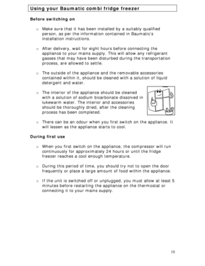 Page 10
Using your Baumatic combi fridge freezer 
 
Before switching on 
 
o Make sure that it has been installed by a suitably qualified 
person, as per the information contained in Baumatic’s 
installation instructions. 
 
o After delivery, wait for eigh t hours before connecting the 
appliance to your mains supply.  This will allow any refrigerant 
gasses that may have been distur bed during the transportation 
process, are allowed to settle.  
 
o The outside of the appliance  and the removable accessories...