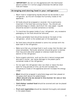 Page 12 
12 o IMPORTANT: Do not run the appliance with the thermostat 
above number 5 in normal usage otherwise the defrost drain 
hole will freeze. 
 
Arranging and storing food in your refrigerator 
 
o Warm food or evaporating liquids should not be stored in your 
refrigerator, as this will increase the humidity inside of the 
appliance. 
 
o All foods should be wrapped or covered, this is particularly 
important if the food has a strong flavour. You should use 
polythene bags or sheets, aluminium foil, wax...