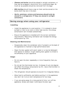 Page 13 
13 o Cheese and butter should be placed in airtight containers, or 
they can be wrapped in aluminium foil or polythene bags. As 
much air as possible should be removed from the bags. 
 
o Milk bottles should have a cap on them and be stored on the 
bottle shelf that sits in the door. 
 
o Garlic, potatoes, onions and bananas should only be 
stored in a refrigerator IF they are stored in airtight 
containers. 
 
Saving energy when using your refrigerator 
 
Installing: 
 
o Install the appliance in a...