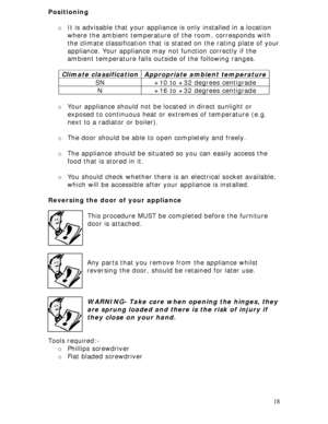 Page 18 
18 Positioning 
 
o It is advisable that your appliance is only installed in a location 
where the ambient temperature of the room, corresponds with 
the climate classification that is stated on the rating plate of your 
appliance. Your appliance may not function correctly if the 
ambient temperature falls outside of the following ranges. 
 
o Your appliance should not be located in direct sunlight or 
exposed to continuous heat or extremes of temperature (e.g. 
next to a radiator or boiler). 
 
o The...