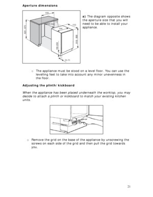 Page 21 
21 Aperture dimensions 
 
 
a) The diagram opposite shows 
the aperture size that you will 
need to be able to install your 
appliance. 
 
 
 
 
 
 
 
 
 
 
 
o The appliance must be stood on a level floor. You can use the 
levelling feet to take into account any minor unevenness in 
the floor. 
 
Adjusting the plinth/kickboard 
 
When the appliance has been placed underneath the worktop, you may 
decide to attach a plinth or kickboard to match your existing kitchen 
units. 
 
 
 
 
 
 
 
 
 
 
o...