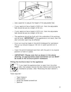Page 22 
22  
 
 
 
 
 
 
 
 
 
 
 
o Use a spanner to adjust the height of the adjustable feet. 
 
o If your aperture has a height of 820 mm, then the adjustable 
feet should be set at a height of 30 mm. 
 
o If your aperture has a height of 870 mm, then the adjustable 
feet should be set at a height of 50 mm. 
 
o The appliance should be flush with the underside of the worktop 
and be level. IMPORTANT: If the appliance is not level, then the 
door and door seal may be affected. 
 
o A cut out must be made in...
