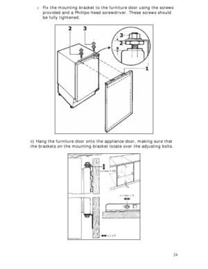 Page 24 
24 o Fix the mounting bracket to the furniture door using the screws 
provided and a Phillips-head screwdriver. These screws should 
be fully tightened. 
 
 
 
 
 
 
 
 
 
 
 
 
 
 
 
 
 
 
 
 
 
 
 
 
c) Hang the furniture door onto the appliance door, making sure that 
the brackets on the mounting bracket locate over the adjusting bolts. 
 
 
 
 
 
 
 
 
 
 
 
 
 
 
 
 
 
 
 
 
 