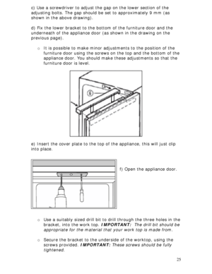 Page 25 
25 c) Use a screwdriver to adjust the gap on the lower section of the 
adjusting bolts. The gap should be set to approximately 9 mm (as 
shown in the above drawing). 
 
d) Fix the lower bracket to the bottom of the furniture door and the 
underneath of the appliance door (as shown in the drawing on the 
previous page). 
 
o It is possible to make minor adjustments to the position of the 
furniture door using the screws on the top and the bottom of the 
appliance door. You should make these adjustments...
