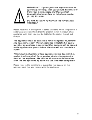 Page 28 
28  
 
IMPORTANT: If your appliance appears not to be 
operating correctly, then you should disconnect it 
from your mains supply and then contact 
Baumatic Customer Care on telephone number 
(0118) 933 6911. 
 
DO NOT ATTEMPT TO REPAIR THE APPLIANCE 
YOURSELF. 
 
 
Please note that if an engineer is asked to attend whilst the product is 
under guarantee and finds that the problem is not the result of an 
appliance fault, then you may be liable for the cost of the call out 
charge. 
 
The appliance...