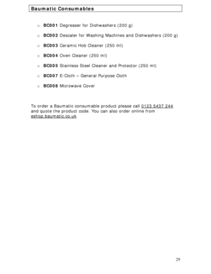 Page 29 
29
Baumatic Consumables 
 
 
o BC001 Degreaser for Dishwashers (200 g) 
 
o BC002 Descaler for Washing Machines and Dishwashers (200 g) 
 
o BC003 Ceramic Hob Cleaner (250 ml) 
 
o BC004 Oven Cleaner (250 ml) 
 
o BC005 Stainless Steel Cleaner and Protector (250 ml) 
 
o BC007 E-Cloth – General Purpose Cloth 
 
o BC008 Microwave Cover 
 
 
 
To order a Baumatic consumable product please call 0123 5437 244
 
and quote the product code. You can also order online from 
eshop.baumatic.co.uk...