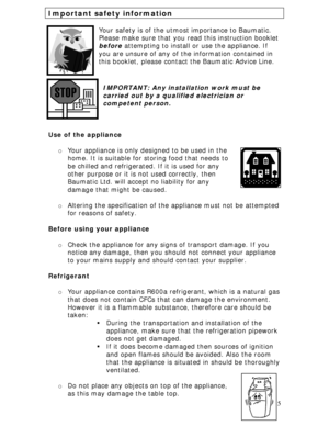 Page 5 
5
Important safety information 
 
Your safety is of the utmost importance to Baumatic. 
Please make sure that you read this instruction booklet 
before attempting to install or use the appliance. If 
you are unsure of any of the information contained in 
this booklet, please contact the Baumatic Advice Line. 
 
 
IMPORTANT: Any installation work must be 
carried out by a qualified electrician or 
competent person. 
 
 
 
Use of the appliance 
 
o Your appliance is only designed to be used in the 
home....