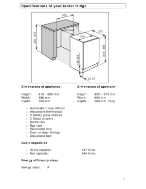 Page 7 
7
Specifications of your larder fridge 
 
 
 
 
 
 
 
 
 
 
 
 
 
 
 
 
 
 
 
 
 
 
Dimensions of appliance 
 
Height:   818 - 868 mm 
Width: 596 mm 
Depth: 550 mm Dimensions of aperture* 
 
Height:  820 – 870 mm 
Width: 600 mm 
Depth:   560 mm (min)
o Automatic fridge defrost 
o Adjustable thermostat 
o 3 Safety glass shelves 
o 2 Salad crispers 
o Bottle rack 
o Egg rack 
o Reversible door 
o Door on door fittings 
o Adjustable feet 
 
Cubic capacities 
 
o Gross capacity:    147 litres 
o Net...