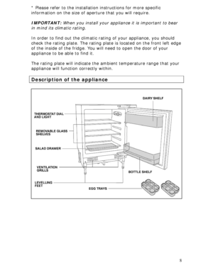 Page 8 
8 * Please refer to the installation instructions for more specific 
information on the size of aperture that you will require. 
 
IMPORTANT: When you install your appliance it is important to bear 
in mind its climatic rating. 
 
In order to find out the climatic rating of your appliance, you should 
check the rating plate. The rating plate is located on the front left edge 
of the inside of the fridge. You will need to open the door of your 
appliance to be able to find it. 
 
The rating plate will...