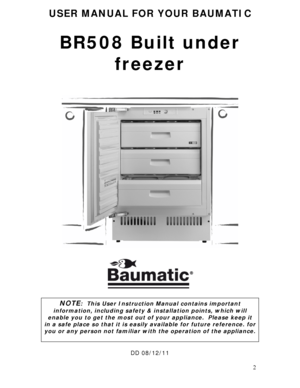 Page 2 
2
USER MANUAL FOR YOUR BAUMATIC 
 
BR508 Built under 
freezer 
 
 
 
 
 
 
 
 
 
 
 
 
 
 
 
 
 
 
 
 
 
 
 
 
 
 
 
 
 
 
 
NOTE:  This User Instruction Manual contains important 
information, including safety & installation points, which will 
enable you to get the most out of your appliance.  Please keep it 
in a safe place so that it is easily available for future reference. for 
you or any person not familiar with the operation of the appliance. 
 
 
DD 08/12/11 
 