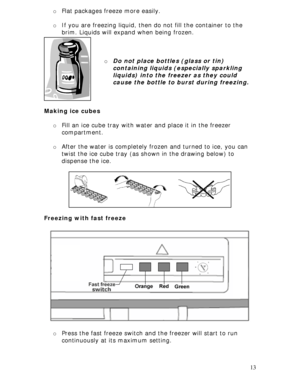 Page 13 
13 o Flat packages freeze more easily. 
 
o If you are freezing liquid, then do not fill the container to the 
brim. Liquids will expand when being frozen. 
 
 
 
o Do not place bottles (glass or tin) 
containing liquids (especially sparkling 
liquids) into the freezer as they could 
cause the bottle to burst during freezing. 
 
 
 
Making ice cubes 
 
o Fill an ice cube tray with water and place it in the freezer 
compartment. 
 
o After the water is completely frozen and turned to ice, you can 
twist...