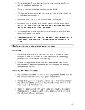 Page 14 
14 o The orange fast freeze light will come on when the fast freeze 
setting has been switched on. 
 
o There is no need to adjust the thermostat knob. 
 
o The freezer temperature will decrease and the appliance will get 
to its lowest temperature. 
 
o Place the food that is to be frozen inside the freezer. 
  
o Once the food is frozen, you should switch off the fast freeze 
setting. DO NOT SWITCH OFF THE FAST FREEZE SETTING 
UNTIL THE FOOD IS FULLY FROZEN. 
 
o The orange fast freeze light will go...