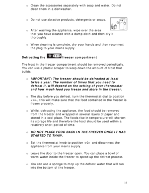 Page 16 
16 o Clean the accessories separately with soap and water. Do not 
clean them in a dishwasher.  
 
 
o Do not use abrasive products, detergents or soaps.  
 
 
o After washing the appliance, wipe over the area 
that you have cleaned with a damp cloth and then dry it 
thoroughly. 
 
o When cleaning is complete, dry your hands and then reconnect 
the plug to your mains supply. 
 
Defrosting the 
 freezer compartment 
 
The frost in the freezer compartment should be removed periodically. 
You can use a...