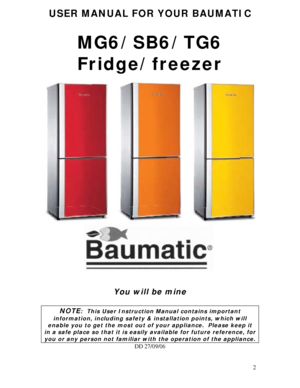 Page 2
USER MANUAL FOR YOUR BAUMATIC 
 
MG6/SB6/TG6 
Fridge/freezer 
 
 
 
You will be mine 
 
NOTE:  This User Instruction Manual contains important 
information, including safety & installation points, which will 
enable you to get the most out of your appliance.  Please keep it 
in a safe place so that it is easily available for future reference, for 
you or any person not familiar with the operation of the appliance. 
DD 27/09/06 
 
 
2
 
 