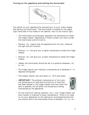 Page 11
Turning on the appliance and setting the thermostat 
 
 
 
 
 
 
 
 
 
You switch on your appliance by connecting it to your mains supply 
and setting the thermostat. The ther mostat is located on the upper 
right hand side of the inside of the  cabinet, next to the interior light. 
 
o The thermostat automatically regulates the temperature inside 
the fridge freezer, depending on what number you have turned 
the thermostat control knob to. 
 
o Position  means that the appliance will not cool. However...