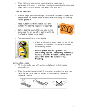 Page 14
o After 24 hours you should check that the fresh food is 
satisfactorily frozen. If it is then  the thermostat should be turned 
down to its normal setting (between  and ).  
 
Tips on freezing 
 
o Freezer bags, polythene wraps, aluminium foil (extra thick) and 
special cans for frozen foods ar e suitable packaging for storing 
frozen goods in.  
 
o Tape, rubber bands or plastic clips are 
suitable for sealing bags and wrappings.  
 
o Before sealing a suitable bag, you should 
compress the air out of...