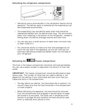 Page 16
Defrosting the refrigerator compartment 
 
 
 
 
 
 
 
 
 
o Defrosting occurs automatically in  the refrigerator section during 
operation. The defrost water is co llected by the evaporating tray 
and evaporates automatically. 
 
o  The evaporating tray and defrost water drain hole should be 
cleaned periodically with the defr ost drain plug. This will prevent 
water from collecting in the bottom  of the refrigerator, instead of 
flowing down the defrost drai nage channel and drain hole. 
 
o You can...