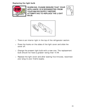 Page 18
Replacing the light bulb 
 
 18
WARNING: PLEASE ENSURE THAT YOUR 
APPLIANCE IS DISCONNECTED FROM 
YOUR MAINS SUPPLY BEFORE 
ATTEMPTING TO REPLACE THE LIGHT 
BULB. 
 
 
 
 
 
 
 
 
 
 
 
o There is an interior light in the  top of the refrigerator section. 
 
o Press the hooks on the sides of the light cover and slide the 
cover off. 
 
o Change the present light bulb wi th a new one. The replacement 
bulb should not have a greater rating than 15 W. 
 
o  Replace the light cover and after waiting five...