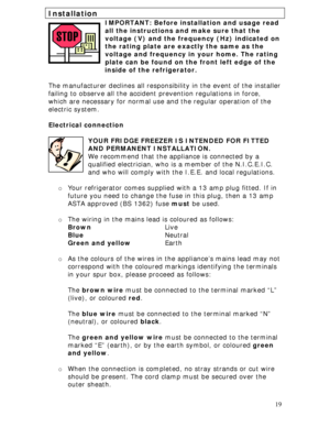Page 19
Installation 
IMPORTANT: Before installation and usage read 
all the instructions and make sure that the 
voltage (V) and the frequency (Hz) indicated on 
the rating plate are exactly the same as the 
voltage and frequency in your home. The rating 
plate can be found on the front left edge of the    
            inside of the refrigerator. 
 
The manufacturer declines all responsi bility in the event of the installer 
failing to observe all the accident  prevention regulations in force, 
which are...