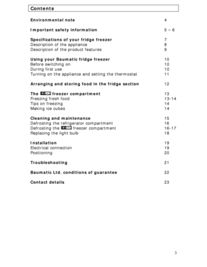 Page 3
Contents 
 
Environmental note        4 
 
Important safety information      5 – 6 
 
Specifications of your fridge freezer     7 
Description of the appliance       8 
Description of the product features      9 
 
Using your Baumatic fridge freezer         10 
Before switching on        10 
During first use         10 
Turning on the appliance and setting the thermostat      11 
 
Arranging and storing food in the fridge section    12 
 
The  freezer compartment       13 
Freezing fresh food...
