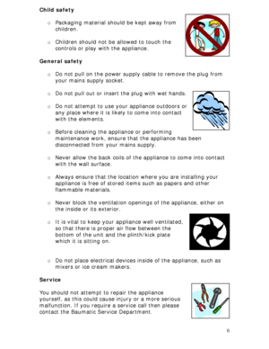 Page 6
Child safety 
 
o Packaging material should be kept away from 
children. 
 
o Children should not be  allowed to touch the 
controls or play with the appliance. 
 
General safety 
 
o  Do not pull on the power supply cable to remove the plug from 
your mains supply socket.  
 
o Do not pull out or insert the plug with wet hands.  
 
6
 
o Do not attempt to use your appliance outdoors or 
any place where it is likely to come into contact 
with the elements.  
 
o Before cleaning the appliance or...