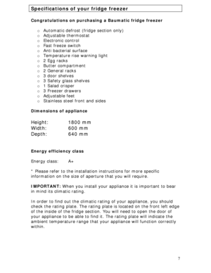 Page 7
 7
Specifications of your fridge freezer 
 
Congratulations on purchasing a Baumatic fridge freezer 
 
o Automatic defrost (fridge section only) 
o Adjustable thermostat 
o Electronic control 
o Fast freeze switch 
o Anti bacterial surface 
o Temperature rise warning light 
o 2 Egg racks 
o Butter compartment 
o 2 General racks 
o 3 door shelves 
o 3 Safety glass shelves 
o 1 Salad crisper 
o 3 Freezer drawers 
o Adjustable feet 
o Stainless steel front and sides 
 
Dimensions of appliance 
 
Height:...
