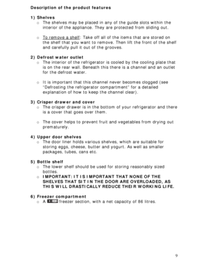 Page 9
Description of the product features 
 
1) Shelves 
o The shelves may be placed in an y of the guide slots within the 
interior of the appliance. They  are protected from sliding out. 
 
o To remove a shelf: Take off all of the items that are stored on 
the shelf that you want to remove. Then lift the front of the shelf 
and carefully pull it out of the grooves. 
 
2) Defrost water outlet 
o  The interior of the refrigerator is  cooled by the cooling plate that 
is on the rear wall. Beneath this  there...