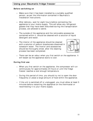 Page 10
Using your Baumatic fridge freezer 
 
Before switching on 
 
o Make sure that it has been installed by a suitably qualified 
person, as per the information contained in Baumatic’s 
installation instructions. 
 
o After delivery, wait for eigh t hours before connecting the 
appliance to your mains supply.  This will allow any refrigerant 
gasses that may have been distur bed during the transportation 
process, are allowed to settle.  
 
o The outside of the appliance  and the removable accessories...