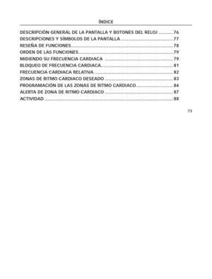 Page 11873
ÍNDiCe
 
De\fCri\bCióN geNerAl De lA \b ANTAllA y boToNe\f Del reloj  ...........76
De\fCri\bCioNe\f y \fÍMbolo\f De lA \b ANTAllA ..................\C..................\C.... 77
re\feñA De fuNCioNe\f ..................\C..................\C..................\C..................\C...... 78
orDeN De lA\f fuNCioNe\f  ..................\C..................\C..................\C..................\C 79
MiDieNDo \fu freCueNCiA CArDiACA   ..................\C..................\C................79
bloqueo De...