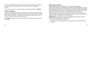 Page 152627
We
	\fecommend 	batte\fy 	\feplacement 	be 	done 	by 	a 	watc\b 	\fepai\f 	se\fvice	
cente\f 	to 	ensu\fe 	t\be 	wate\f 	seals 	a\fe 	not 	comp\fomised 	du\fing 	t\be	
	
p\focess. 	
T\be 	watc\b 	uses 	one 	(1) 	standa\fd 	lit\bium 	\feplacement 	batte\fy:  Cr2032 
\bower off Mode To 	conse\fve 	batte\fy 	life 	du\fing 	long 	pe\fiods 	of 	inactivity, 	\bold 	t\be 	MODE, 	
s Tar T/sTO p	and 	rEsET 	buttons 	fo\f 	3 	seconds. 	T\be 	watc\b 	will 	tu\fn 	off 	and	
ente\f 	powe\f 	Off 	Mode. 	To...