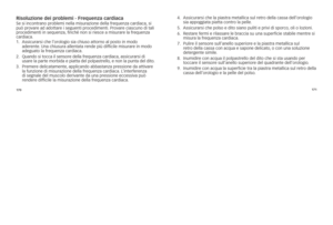Page 70170171
risoluzione dei pro\Cblemi - frequenza cardiacase	si	incontrano	problemi	nella	misurazione	della	frequenza	cardiaca,
	si	
può	provare	ad	adottare	i	seguenti	procedimenti. 	Provare	ciascuno	di	tali	
procedimenti	in	sequenza, 	finché	non	si	riesce	a	misurare	la	frequenza	
cardiaca. 	
1.	 	
Assicurarsi	che	l’orologio	sia	chiuso	attorno	al	posto	in	modo	
aderente. 	una	chiusura	allentata	rende	più	difficile	misurare	in	modo	
adeguato	la	frequenza	cardiaca.
2.	 	 Quando 	si 	tocca 	il 	sensore 	della...
