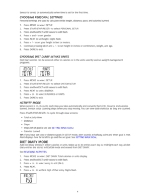 Page 44
Sensor is turned on automatically when time is set for the first time. 
ChooSing PerSonal SettingS
Personal	settings	are	used	to	calculate	stride	length,	distance,	pace,	and	calories	burned. 	
1.	 Press	MODE	to	select	SETUP. 	
2.	 Press	START/STOP/RESET/-	to	select	PERSONAL	SETUP. 	
3.	 Press	and	hold	SET	until	values	to	edit	flash.
4.	 Press	+	and	-	to	set	gender. 	
5.	 Press	NEXT	to	set	height. 	Digits	flash.	
6.	 Press	+	/	-	to	set	your	height	in	feet	or	meters. 	
7.	 Continue	pressing	NEXT	and	+	/...