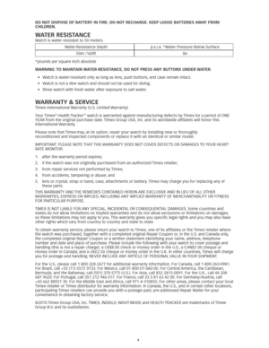 Page 99
Do noT DIspose of ba TTeRY In fIRe. Do no T ReCHaRGe. Keep loose ba TTeRIes aW aY fRoM  
CHIlDRen . 
WaTeR ResIsT anCe
Watch	is	water	resistant	to	50	meters. 	 
Water-Resistance	Depth p.s.i.a.	*Water	Pressure	Below	Surface
50m	/160ft 86
*pounds	per	square	inch	absolute
W aRnInG: T o MaInTaIn WaTeR-ResIsT anCe, Do no T pRess anY bUTT ons UnDeR W aTeR. 
•	 Watch	is	water-resistant	only	as	long	as	lens, 	push	buttons,	and	case	remain	intact. 	
•	 Watch	is	not	a	dive	watch	and	should	not	be	used	for...
