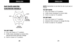 Page 14NOTE:Remember to set time for am or pm (sun or
moon).
TO SET DATE:1)   PULL out crown to “B” position.
2)   TURN crown clockwise to correct date.
3)   PUSH in crown to “A” position
TO SET DAY:1)   PULL out crown to “C” position.
2)   Advance time 24 hours to change the day.
3)   PUSH in crown to “A” position
21
E N G L I S H
DAY\bDATE\bAM\bPM\b
SUN\bMOON MODELS
TO SET TIME:1)   PULL out crown to “C” position.
2)   TURN crown clockwise to correct time. Day\fam\fpm\fmoon will also change.
3)   Push in...