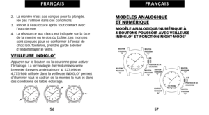 Page 32MODÈLES ANALOGIQUE ET NUMÉRIQUE
MODÈLE ANALOGIQUE\bNUMÉRIQUE À 
4 BOUTONSPOUSSOIR AVEC VEILLEUSE
INDIGLO
®ET FONCTION NIGHTMODE®
57
F R A N Ç A I S
2.   La montre n’est pas conçue pour la plongée. Ne pas l’utiliser dans ces conditions.
3.   Rincer à l’eau douce après tout contact avec l’eau de mer.
4.   La résistance aux chocs est indiquée sur la face de la montre ou le dos du boîtier. Les montres
sont conçues pour se conformer à l’essai de 
choc ISO. Toutefoiséû prendre garde à éviter 
d’endommager le...