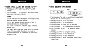 Page 10TO USE COUNTDOWN TIMER
1) PRESS pusher “A” to bring up COUNTDOWN TIMERdisplay. “24 HR TR” will appear.
2) PRESS pusher “D” to let hour flash.
3) PRESS pusher “C” to advance hour.
4) PRESS pusher “A” to set tens of minutes.
5) PRESS pusher “C” to advance tens of minutes.
6) PRESS pusher “A” and “C” as above to adjust minute.
7) PRESS pusher “D” to complete setting.
8) PRESS pusher “C” to start the timer.
9) PRESS pusher “D” to stop the timer.
10) PRESS pusher “D” again to resume timer to the preset time....